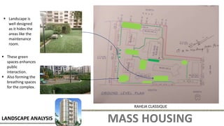 MASS HOUSING
LANDSCAPE ANALYSIS
RAHEJA CLASSIQUE
 These green
spaces enhances
public
interaction.
 Also forming the
breathing spaces
for the complex.
 Landscape is
well designed
as it hides the
areas like the
maintenance
room.
 