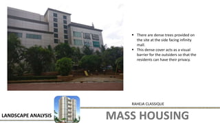 MASS HOUSING
LANDSCAPE ANALYSIS
RAHEJA CLASSIQUE
 There are dense trees provided on
the site at the side facing infinity
mall.
 This dense cover acts as a visual
barrier for the outsiders so that the
residents can have their privacy.
 