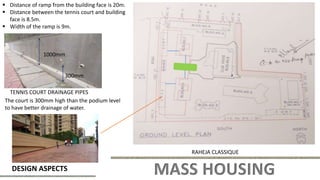 MASS HOUSING
DESIGN ASPECTS
RAHEJA CLASSIQUE
 Distance of ramp from the building face is 20m.
 Distance between the tennis court and building
face is 8.5m.
 Width of the ramp is 9m.
1000mm
300mm
TENNIS COURT DRAINAGE PIPES
The court is 300mm high than the podium level
to have better drainage of water.
 