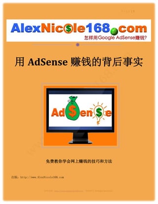 Page |1




                                             

  用 AdSense 赚钱的背后事实




                    免费教你学会网上赚钱的技巧和方法


出版：http://www.AlexNicole168.com



                   资料来源：http://www.alexnicole168.com/ （版权所有 All Rights Reserved）
 