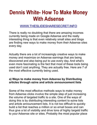 Dennis White- How To Make Money
         With Adsense
         WWW.THESLIDESHARESECRET.INFO

There is really no doubting that there are amazing incomes
currently being made on Google Adsense and the really
interesting thing is that even relatively small sites and blogs
are finding new ways to make money from their Adsense sites
every day.

Actually there are a lot of increasingly creative ways to make
money and maximize on Adsense earnings that are being
discovered and also being put to use every day. And what’s
even more fascinating is the fact that most of these tools being
used don’t cost anything. They are actually free. Here are 7 of
the most effective currently being used.

a) Ways to make money from Adsense by Distributing
articles through ezine and article announcement lists

Some of the most effective methods ways to make money
from Adsense clicks involve the simple step of just increasing
the volume of targeted traffic to a site. One of the ways of
doing this is by distributing interesting content to ezine lists
and article announcement lists. It is not too difficult to quickly
build a list that reaches a million or so email boxes and can
thus give a lot of visibility and drive tons of highly targetd traffic
to your Adsense site or sites. Probably the most popular place
 