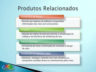 DoubleClick Ad Planner

•Permite aos editores do AdSense compartilhar
 informações dos sites com anunciantes.


Analytics

•Solução de análise da web que permite a visualização do
 tráfego e da eficiência do marketing do site.

Website Optimizer

•Ferramenta de teste e otimização do conteúdo e design
 de sites.

DoubleClick for Publishers (DFP)

•Gerencia , entrega e controla com mais eficiência as
 campanhas vendidas direta ou indiretamente pelos sites.
 