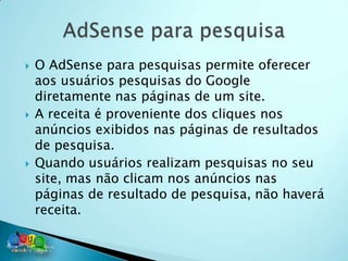    O AdSense para pesquisas permite oferecer
    aos usuários pesquisas do Google
    diretamente nas páginas de um site.
   A receita é proveniente dos cliques nos
    anúncios exibidos nas páginas de resultados
    de pesquisa.
   Quando usuários realizam pesquisas no seu
    site, mas não clicam nos anúncios nas
    páginas de resultado de pesquisa, não haverá
    receita.
 