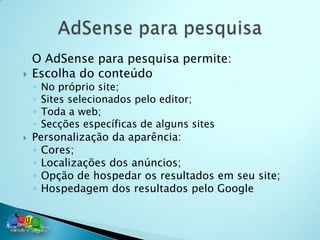 O AdSense para pesquisa permite:
   Escolha do conteúdo
    ◦ No próprio site;
    ◦ Sites selecionados pelo editor;
    ◦ Toda a web;
    ◦ Secções específicas de alguns sites
   Personalização da aparência:
    ◦ Cores;
    ◦ Localizações dos anúncios;
    ◦ Opção de hospedar os resultados em seu site;
    ◦ Hospedagem dos resultados pelo Google
 
