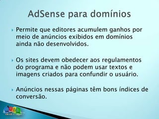    Permite que editores acumulem ganhos por
    meio de anúncios exibidos em domínios
    ainda não desenvolvidos.

   Os sites devem obedecer aos regulamentos
    do programa e não podem usar textos e
    imagens criados para confundir o usuário.

   Anúncios nessas páginas têm bons índices de
    conversão.
 