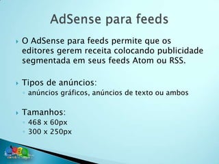    O AdSense para feeds permite que os
    editores gerem receita colocando publicidade
    segmentada em seus feeds Atom ou RSS.

   Tipos de anúncios:
    ◦ anúncios gráficos, anúncios de texto ou ambos

   Tamanhos:
    ◦ 468 x 60px
    ◦ 300 x 250px
 