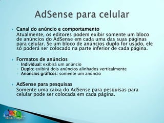    Canal do anúncio e comportamento
    Atualmente, os editores podem exibir somente um bloco
    de anúncios do AdSense em cada uma das suas páginas
    para celular. Se um bloco de anúncios duplo for usado, ele
    só poderá ser colocado na parte inferior de cada página.

   Formatos de anúncios
    ◦ Individual: exibirá um anúncio
    ◦ Duplo: exibirá dois anúncios alinhados verticalmente
    ◦ Anúncios gráficos: somente um anúncio

   AdSense para pesquisas
    Somente uma caixa do AdSense para pesquisas para
    celular pode ser colocada em cada página.
 