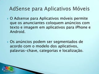    O Adsense para Aplicativos móveis permite
    que os anunciantes coloquem anúncios com
    texto e imagem em aplicativos para iPhone e
    Android.

   Os anúncios podem ser segmentados de
    acordo com o modelo dos aplicativos,
    palavras-chave, categorias e localização.
 