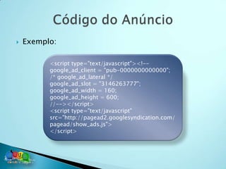    Exemplo:

          <script type="text/javascript"><!--
          google_ad_client = "pub-0000000000000";
          /* google_ad_lateral */
          google_ad_slot = "3146263777";
          google_ad_width = 160;
          google_ad_height = 600;
          //--></script>
          <script type="text/javascript"
          src="http://pagead2.googlesyndication.com/
          pagead/show_ads.js">
          </script>
 