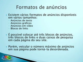    Existem vários formatos de anúncios disponíveis
    em vários tamanhos:
    ◦   Anúncios de texto
    ◦   Anúncios gráficos
    ◦   Anúncios em vídeo
    ◦   Blocos de links

   É possível colocar até três blocos de anúncios,
    três blocos de links e duas caixas de pesquisa
    em cada página do seu site.

   Porém, veicular o número máximo de anúncios
    em sua página pode torná-la desordenada.
 
