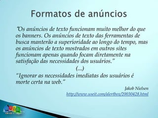“Os anúncios de texto funcionam muito melhor do que
os banners. Os anúncios de texto das ferramentas de
busca manterão a superioridade ao longo do tempo, mas
os anúncios de texto mostrados em outros sites
funcionam apenas quando focam diretamente na
satisfação das necessidades dos usuários.”
                         (...)
“Ignorar as necessidades imediatas dos usuários é
morte certa na web.”
                                                   Jakob Nielsen
                    http://www.useit.com/alertbox/20030428.html
 