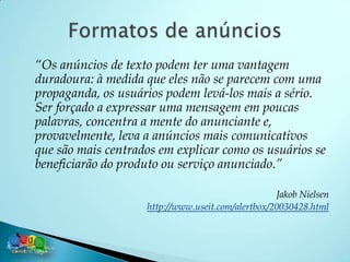 “Os anúncios de texto podem ter uma vantagem
duradoura: à medida que eles não se parecem com uma
propaganda, os usuários podem levá-los mais a sério.
Ser forçado a expressar uma mensagem em poucas
palavras, concentra a mente do anunciante e,
provavelmente, leva a anúncios mais comunicativos
que são mais centrados em explicar como os usuários se
beneficiarão do produto ou serviço anunciado.”

                                                   Jakob Nielsen
                    http://www.useit.com/alertbox/20030428.html
 