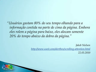 “Usuários gastam 80% do seu tempo olhando para a
 informação contida na parte de cima da página. Embora
 eles rolem a página para baixo, eles alocam somente
 20% do tempo abaixo da dobra da página.”

                                                        Jakob Nielsen
               http://www.useit.com/alertbox/scrolling-attention.html
                                                          22.03.2010
 