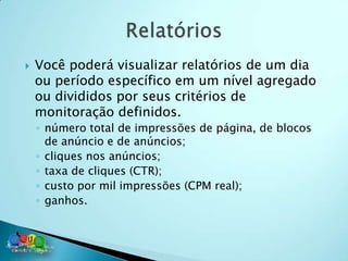    Você poderá visualizar relatórios de um dia
    ou período específico em um nível agregado
    ou divididos por seus critérios de
    monitoração definidos.
    ◦ número total de impressões de página, de blocos
      de anúncio e de anúncios;
    ◦ cliques nos anúncios;
    ◦ taxa de cliques (CTR);
    ◦ custo por mil impressões (CPM real);
    ◦ ganhos.
 