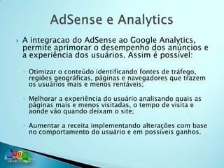    A integracao do AdSense ao Google Analytics,
    permite aprimorar o desempenho dos anúncios e
    a experiência dos usuários. Assim é possível:

    ◦ Otimizar o conteúdo identificando fontes de tráfego,
      regiões geográficas, páginas e navegadores que trazem
      os usuários mais e menos rentáveis;

    ◦ Melhorar a experiência do usuário analisando quais as
      páginas mais e menos visitadas, o tempo de visita e
      aonde vão quando deixam o site;

    ◦ Aumentar a receita implementando alterações com base
      no comportamento do usuário e em possíveis ganhos.
 