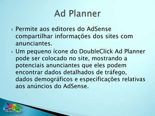    Permite aos editores do AdSense
    compartilhar informações dos sites com
    anunciantes.
   Um pequeno ícone do DoubleClick Ad Planner
    pode ser colocado no site, mostrando a
    potenciais anunciantes que eles podem
    encontrar dados detalhados de tráfego,
    dados demográficos e especificações relativas
    aos anúncios do AdSense.
 