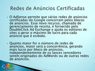    O AdSense permite que várias redes de anúncios
    certificadas do Google concorram pelos blocos
    de anúncios. Esse novo recurso, chamado de
    gerenciamento de receita, é fornecido pelo
    DoubleClick Ad Exchange e ajuda os editores de
    sites a gerar o máximo de lucro para cada
    anúncio que é exibido.

   Quanto maior for o número de redes de
    anúncios, maior será a concorrência, gerando
    mais lucro por bloco de anúncios,
    independentemente de os lances vencedores
    serem originados do AdWords ou de outras redes
    de anúncios.
 