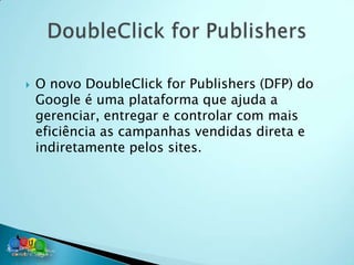    O novo DoubleClick for Publishers (DFP) do
    Google é uma plataforma que ajuda a
    gerenciar, entregar e controlar com mais
    eficiência as campanhas vendidas direta e
    indiretamente pelos sites.
 