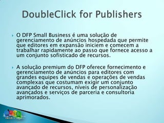    O DFP Small Business é uma solução de
    gerenciamento de anúncios hospedada que permite
    que editores em expansão iniciem e comecem a
    trabalhar rapidamente ao passo que fornece acesso a
    um conjunto sofisticado de recursos.

   A solução premium do DFP oferece fornecimento e
    gerenciamento de anúncios para editores com
    grandes equipes de vendas e operações de vendas
    complexas que costumam exigir um conjunto
    avançado de recursos, níveis de personalização
    avançados e serviços de parceria e consultoria
    aprimorados.
 