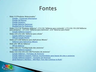    Slide (12)“Produtos Relacionados”
    ◦ Google - Corporate Information
    ◦ Google Ad Planner
    ◦ Google Analytics
    ◦ Google Website Optimizer
    ◦ DoubleClick for Publishers
   Slides (13) (14) “Produtos AdSense”, (15) (16) “AdSense para conteúdo”, (17) (18) (19) (20)“AdSense
    para pesquisa”, (21) (22) “AdSense para domínios”, (23) “Adsense para feeds”
    ◦ Google AdSense Support
   Slides (24) (25) (26) “AdSense para celular”
    ◦ Google AdSense Support
    ◦ Official Google Mobile
   Slides (27) (28)“AdSense para Aplicativos Móveis”
    ◦ AdSense para Aplicativos Móveis
   Slide (29) “API do AdSense”
    ◦ API do AdSense
   Slides (30) (31) “Configuração dos anúncios”
    ◦ Google AdSense Support
   Slides (32) (33) (34) (35) (36)“Formatos de anúncios”
    ◦ Google AdSense - Formatos de Anúncios
    ◦ Google AdSense Support: Práticas recomendadas para layout de sites e anúncios
    ◦ Google AdSense Support - Formatos de Anúncios
    ◦ Jakob Nielsen's Alertbox - Will Plain-Text Ads Continue to Rule?
 
