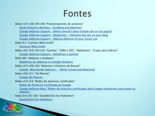    Slides (37) (38) (39) (40) “Posicionamento de anúncios”
    ◦ Jakob Nielsen's Alertbox - Scrolling and Attention
    ◦ Google AdSense Support - Where should I place Google ads on my pages?
    ◦ Google AdSense Support - Blogtimize - Optimize the ads on your blog
    ◦ Google AdSense Support - Making AdSense fit your forum site
   Slide (41) “Cartoon Mike Smith”
    ◦ Cartoons Mike Smith
   Slides (42) (43) (44) (45) “Ganhos”, “CPM x CPC”, “Relatórios”, “O que são critérios”
    ◦ Google AdSense Support - Relatórios e Ganhos
   Slide (46) “AdSense e Analytics”
    ◦ Relatórios do AdSense no Google Analytics
   Slides (47) (48) (49) “AdSense e Histórico de Buscas”
    ◦ Google –Blog Inside AdSense - "Better Contextual Matching"
   Slides (50) (51) “Ad Planner”
    ◦ Google Ad Planner
   Slides (52) (53) “Redes de anúncios certificadas”
    ◦ Redes de Anúncios Certificada do Google
    ◦ Google AdSense Blog: "Redes de anúncios certificadas pelo Google disponíveis para todos os
        editores“
   Slide (54) (55) (56) “DoubleClick For Publishers”
    ◦ DoubleClick for Publishers
 