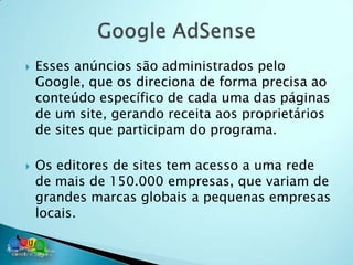    Esses anúncios são administrados pelo
    Google, que os direciona de forma precisa ao
    conteúdo específico de cada uma das páginas
    de um site, gerando receita aos proprietários
    de sites que participam do programa.

   Os editores de sites tem acesso a uma rede
    de mais de 150.000 empresas, que variam de
    grandes marcas globais a pequenas empresas
    locais.
 