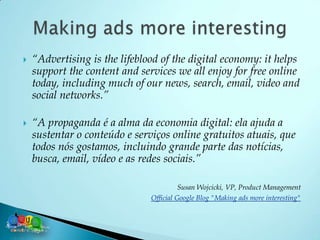    “Advertising is the lifeblood of the digital economy: it helps
    support the content and services we all enjoy for free online
    today, including much of our news, search, email, video and
    social networks.”

   “A propaganda é a alma da economia digital: ela ajuda a
    sustentar o conteúdo e serviços online gratuitos atuais, que
    todos nós gostamos, incluindo grande parte das notícias,
    busca, email, vídeo e as redes sociais.”

                                         Susan Wojcicki, VP, Product Management
                               Official Google Blog "Making ads more interesting"
 