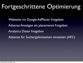 Fortgeschrittene Optimierung
               Webseite im Google AdPlaner freigeben
               Adsense Anzeigen als placements freigeben
               Analytics Daten freigeben
               Adsense für Suchergebnisseiten einsetzen (AFC)




Donnerstag, 25. November 2010
 