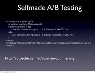 Selfmade A/B Testing
        <script type="text/javascript">
            var random_number = Math.random();
            if (random_number < .5){
                // Code fuer die erste Anzeige A - z.B. ContentAd 300x250 Pixel
            } else {
                // Code fuer die zweite Anzeige B - z.B. Large Rectangle 336x280 Pixel
            }
        </script>
        <script type="text/javascript" src="http://pagead2.googlesyndication.com/pagead/show_ads.js">
        </script>




       http://autoschieber.net/adsense-optimierung


Donnerstag, 25. November 2010
 