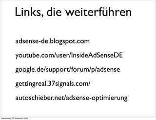 Links, die weiterführen

               adsense-de.blogspot.com
               youtube.com/user/InsideAdSenseDE
               google.de/support/forum/p/adsense
               gettingreal.37signals.com/
               autoschieber.net/adsense-optimierung

Donnerstag, 25. November 2010
 