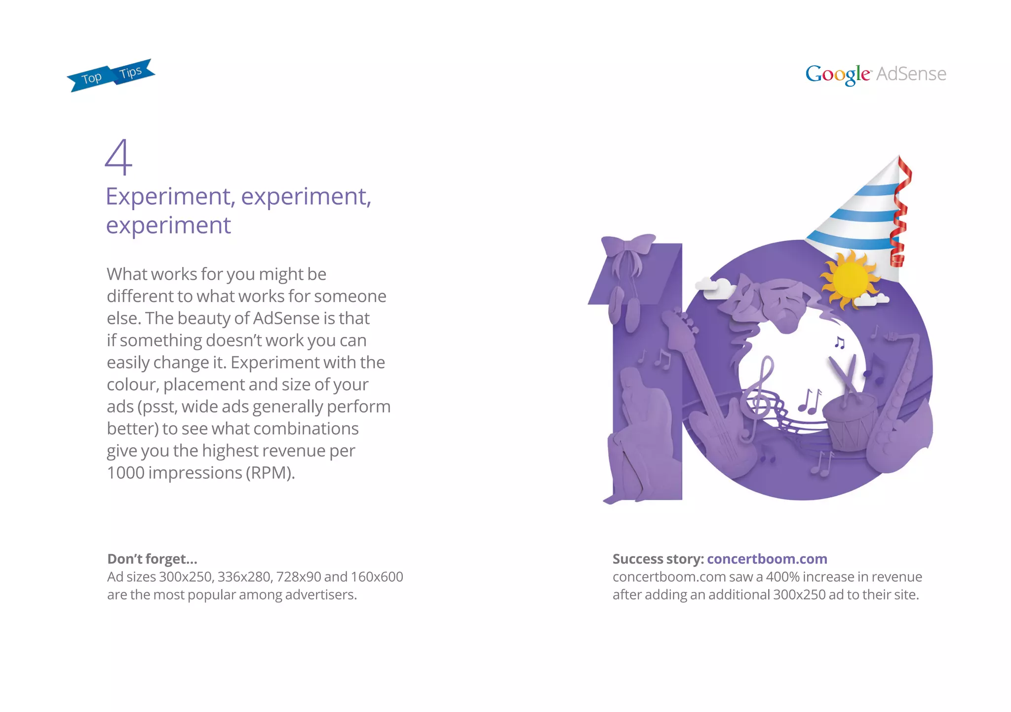 Don’t forget…
Ad sizes 300x250, 336x280, 728x90 and 160x600
are the most popular among advertisers.
What works for you might be
different to what works for someone
else. The beauty of AdSense is that
if something doesn’t work you can
easily change it. Experiment with the
colour, placement and size of your
ads (psst, wide ads generally perform
better) to see what combinations
give you the highest revenue per
1000 impressions (RPM).
4
Experiment, experiment,
experiment
Success story: concertboom.com
concertboom.com saw a 400% increase in revenue
after adding an additional 300x250 ad to their site.
 