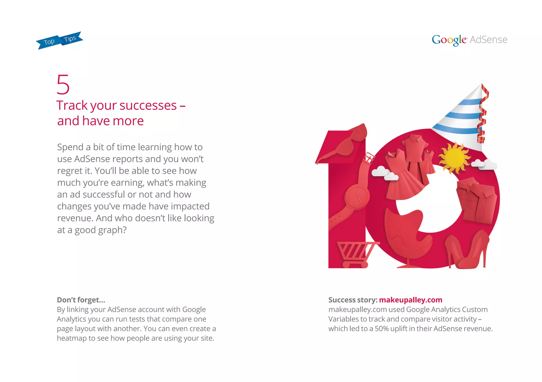 Don’t forget…
By linking your AdSense account with Google
Analytics you can run tests that compare one
page layout with another. You can even create a
heatmap to see how people are using your site.
Spend a bit of time learning how to
use AdSense reports and you won’t
regret it. You’ll be able to see how
much you’re earning, what’s making
an ad successful or not and how
changes you’ve made have impacted
revenue. And who doesn’t like looking
at a good graph?
5
Track your successes –
and have more
Success story: makeupalley.com
makeupalley.com used Google Analytics Custom
Variables to track and compare visitor activity –
which led to a 50% uplift in their AdSense revenue.
 