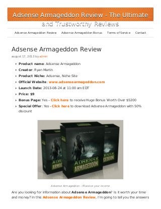 Adsense Armageddon Review
august 17, 2013 by admin
Product name: Adsense Armageddon
Creator: Ryan Martin
Product Niche: Adsense, Niche Site
Official Website: www.adsensearmageddon.com
Launch Date: 2013-08-24 at 11:00 am EDT
Price: $9
Bonus Page: Yes – Click here to receive Huge Bonus Worth Over $5200
Special Offer: Yes –Click here to download Adsense Armageddon with 50%
discount
Adsense Armageddon – Massive your income
Are you looking for information about Adsense Armageddon? Is it worth your time
and money? In this Adsense Armageddon Review, I’m going to tell you the answers
Adsense Armageddon ReviewAdsense Armageddon Review - The Ultimate- The Ultimate
and Trustworthy Reviewsand Trustworthy Reviews
Adsense Armageddon Review Adsense Armageddon Bonus Terms of Service Contact
 