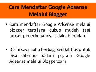 Cara Mendaftar Google Adsense
Melalui Blogger
• Cara mendaftar Google Adsense melalui
blogger terbilang cukup mudah tapi
proses penerimaannya tidaklah mudah.
• Disini saya coba berbagi sedikit tips untuk
bisa diterima dalam prgram Google
Adsense melalui Blogger.com

 