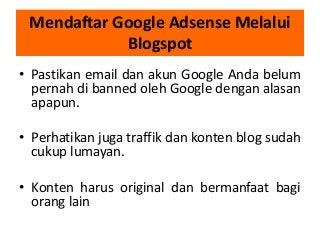 Mendaftar Google Adsense Melalui
Blogspot
• Pastikan email dan akun Google Anda belum
pernah di banned oleh Google dengan alasan
apapun.
• Perhatikan juga traffik dan konten blog sudah
cukup lumayan.
• Konten harus original dan bermanfaat bagi
orang lain

 