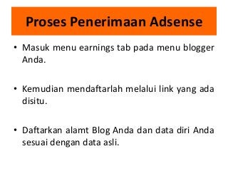 Proses Penerimaan Adsense
• Masuk menu earnings tab pada menu blogger
Anda.
• Kemudian mendaftarlah melalui link yang ada
disitu.
• Daftarkan alamt Blog Anda dan data diri Anda
sesuai dengan data asli.

 
