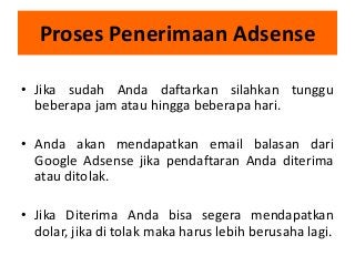 Proses Penerimaan Adsense
• Jika sudah Anda daftarkan silahkan tunggu
beberapa jam atau hingga beberapa hari.
• Anda akan mendapatkan email balasan dari
Google Adsense jika pendaftaran Anda diterima
atau ditolak.

• Jika Diterima Anda bisa segera mendapatkan
dolar, jika di tolak maka harus lebih berusaha lagi.

 