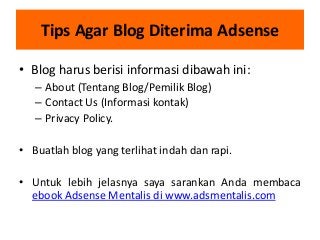 Tips Agar Blog Diterima Adsense
• Blog harus berisi informasi dibawah ini:
– About (Tentang Blog/Pemilik Blog)
– Contact Us (Informasi kontak)
– Privacy Policy.
• Buatlah blog yang terlihat indah dan rapi.
• Untuk lebih jelasnya saya sarankan Anda membaca
ebook Adsense Mentalis di www.adsmentalis.com

 