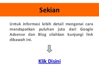 Sekian
Untuk informasi lebih detail mengenai cara
mendapatkan puluhan juta dari Google
Adsense dan Blog silahkan kunjungi link
dibawah ini.

Klik Disini

 