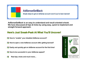 AdSenseGetBack is an easy to understand and result oriented e-book.  We have discussed all tips & tricks by using easy, quick to implement and straight forward approach. How to “enable” your disabled AdSense account?  How to open a new AdSense account after getting banned?  Easily and quickly get an AdSense account for the first time!  Here's Just Sneak-Peak At What You'll Uncover! How to be successful in your AdSense appeal?   Real tips, tricks and much more...   