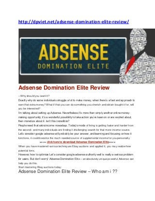 http://dpviet.net/adsense-domination-elite-review/
Adsense Domination Elite Review
– Why should you want it?
Exactly why do some individuals struggle a lot to make money, when there’s a fast and approach to
earn that extra money? What if that you can do something you cherish and obtain bought it for, will
you be interested?
I’m talking about setting up Adsense. Nevertheless it’s more than simply another online money-
making opportunity; it’s a wonderful possibility to take action you’re keen on or are excited about,
then monetize about it. Isn’t this incredible?
People need that extra income nowadays. Today’s mode of living is getting faster and harder from
the second; and many individuals are finding it challenging search for that more income source.
Let’s consider google adsense will probably be your answer, and learning and focusing on how it
functions, it could become the much needed source of supplemental income for you personally.
=>>> click here to download Adsense Domination Elite<<<=
When you have mastered various techniques Ebay auctions and applied it, you may realize how
potential itrrrs.
However, how to optimize Let’s consider google adsense authority well is really a serious problem
for users. But don’t worry! Adsense Domination Elite – an absolutely unique powerful Adsense can
help you do this.
Start mastering Ebay auctions today:
Adsense Domination Elite Review – Who am i ??
 