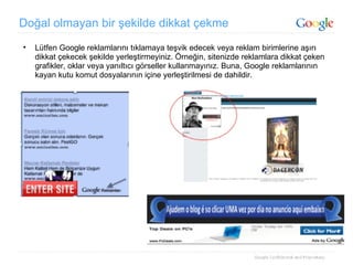 Doğal olmayan bir şekilde dikkat çekme Lütfen Google reklamlarını tıklamaya teşvik edecek veya reklam birimlerine aşırı dikkat çekecek şekilde yerleştirmeyiniz. Örneğin, sitenizde reklamlara dikkat çeken grafikler, oklar veya yanıltıcı görseller kullanmayınız. Buna, Google reklamlarının kayan kutu komut dosyalarının içine yerleştirilmesi de dahildir.  