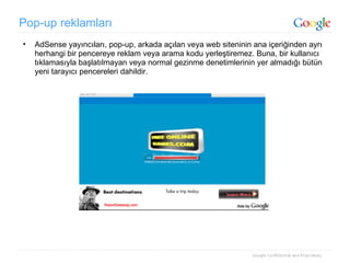 Pop-up reklamları AdSense yayıncıları, pop-up, arkada açılan veya web siteninin ana içeriğinden ayrı herhangi bir pencereye reklam veya arama kodu yerleştiremez. Buna, bir kullanıcı tıklamasıyla başlatılmayan veya normal gezinme denetimlerinin yer almadığı bütün yeni tarayıcı pencereleri dahildir. 
