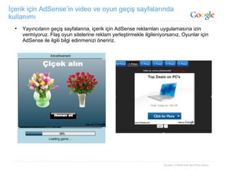 İçerik için AdSense’in video ve oyun geçiş sayfalarında kullanımı Yayıncıların geçiş sayfalarına, içerik için AdSense reklamları uygulamasına izin vermiyoruz. Flaş oyun sitelerine reklam yerleştirmekle ilgileniyorsanız, Oyunlar için AdSense ile ilgili bilgi edinmenizi öneririz. 