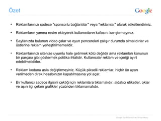 Özet Reklamlarınızı sadece "sponsorlu bağlantılar" veya "reklamlar" olarak etiketlendiriniz. Reklamların yanına resim ekleyerek kullanıcıların kafasını karıştırmayınız. Sayfanızda bulunan video çalar ve oyun pencereleri çalışır durumda olmalıdırlar ve üstlerine reklam yerleştirilmemelidir. Reklamlarınızı sitenize uyumlu hale getirmek kötü değildir ama reklamları konunun bir parçası gibi göstermek politika ihlalidir. Kullanıcılar reklam ve içeriği ayırt edebilmelidirler. Reklam kodunu asla değiştirmeyiniz. Küçük pikselli reklamlar, hiçbir ön uyarı verilmeden direk hesabınızın kapatılmasına yol açar. Bir kullanıcı sadece ilgisini çektiği için reklamlara tıklamalıdır, aldatıcı etiketler, oklar ve aşırı ilgi çeken grafikler yüzünden tıklamamalıdır. 