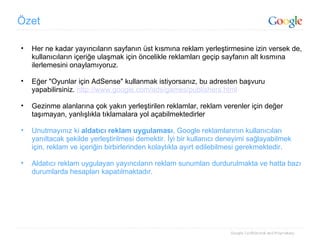 Özet Her ne kadar yayıncıların sayfanın üst kısmına reklam yerleştirmesine izin versek de, kullanıcıların içeriğe ulaşmak için öncelikle reklamları geçip sayfanın alt kısmına ilerlemesini onaylamıyoruz. Eğer "Oyunlar için AdSense" kullanmak istiyorsanız, bu adresten başvuru yapabilirsiniz.  http://www.google.com/ads/games/publishers.html Gezinme alanlarına çok yakın yerleştirilen reklamlar, reklam verenler için değer taşımayan, yanlışlıkla tıklamalara yol açabilmektedirler Unutmayınız ki  aldatıcı reklam uygulaması , Google reklamlarının kullanıcıları yanıltacak şekilde yerleştirilmesi demektir. İyi bir kullanıcı deneyimi sağlayabilmek için, reklam ve içeriğin birbirlerinden kolaylıkla ayırt edilebilmesi gerekmektedir. Aldatıcı reklam uygulayan yayıncıların reklam sunumları durdurulmakta ve hatta bazı durumlarda hesapları kapatılmaktadır. 