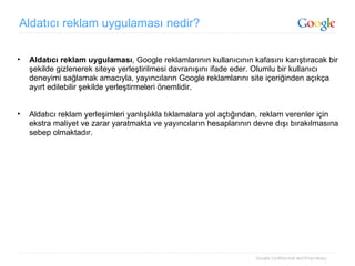 Aldatıcı reklam uygulaması nedir? Aldatıcı reklam uygulaması , Google reklamlarının kullanıcının kafasını karıştıracak bir şekilde gizlenerek siteye yerleştirilmesi davranışını ifade eder. Olumlu bir kullanıcı deneyimi sağlamak amacıyla, yayıncıların Google reklamlarını site içeriğinden açıkça ayırt edilebilir şekilde yerleştirmeleri önemlidir. Aldatıcı reklam yerleşimleri yanlışlıkla tıklamalara yol açtığından, reklam verenler için ekstra maliyet ve zarar yaratmakta ve yayıncıların hesaplarının devre dışı bırakılmasına sebep olmaktadır. 