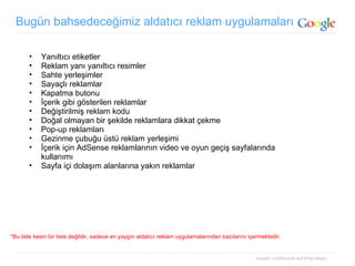 Bugün bahsedeceğimiz aldatıcı reklam uygulamaları Yanıltıcı etiketler Reklam yanı yanıltıcı resimler  Sahte yerleşimler Sayaçlı reklamlar Kapatma butonu İçerik gibi gösterilen reklamlar  Değiştirilmiş reklam kodu Doğal olmayan bir şekilde reklamlara dikkat çekme Pop-up reklamları Gezinme çubuğu üstü reklam yerleşimi İçerik için AdSense reklamlarının video ve oyun geçiş sayfalarında kullanımı Sayfa içi dolaşım alanlarına yakın reklamlar *Bu liste kesin bir liste değildir, sadece en yaygın aldatıcı reklam uygulamalarından bazılarını içermektedir. 