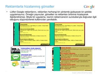 Reklamlarla hizalanmış görseller Lütfen Google reklamlarını, reklamları herhangi bir yöntemle gizleyecek bir şekilde uygulamayınız. Örneğin yayıncılar, görselleri ve reklamları birbirine hizalayarak ilişkilendiremez. Böyle bir uygulama, resmin reklamverenin sunduklarıyla doğrudan ilgili olduğunu düşündürterek kullanıcıları yanıltabilir. 