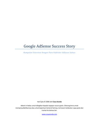 Google AdSense Success Story
          Kumpulan Interview Dengan Para Publisher AdSense Sukses




                             Hak Cipta © 2008 oleh Cosa Aranda

     eBook ini bebas untuk dibagikan kepada siapapun secara gratis. Dilarang keras untuk
memperjualbelikannya atau untuk keperluan komersil lainnya, termasuk melakukan copy-paste dan
                                   tranlasi ke bahasa lain.

                                    www.cosaaranda.com
 
